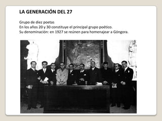 LA GENERACIÓN DEL 27 Grupo de diez poetas  En los años 20 y 30 constituye el principal grupo poético. Su denominación: en 1927 se reúnen para homenajear a Góngora. 