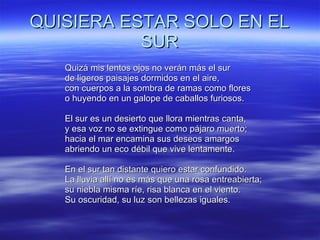 QUISIERA ESTAR SOLO EN EL SUR Quizá mis lentos ojos no verán más el sur  de ligeros paisajes dormidos en el aire,  con cuerpos a la sombra de ramas como flores  o huyendo en un galope de caballos furiosos.  El sur es un desierto que llora mientras canta,  y esa voz no se extingue como pájaro muerto;  hacia el mar encamina sus deseos amargos  abriendo un eco débil que vive lentamente.  En el sur tan distante quiero estar confundido.  La lluvia allí no es más que una rosa entreabierta;  su niebla misma ríe, risa blanca en el viento.  Su oscuridad, su luz son bellezas iguales. 