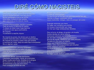 DIRÉ CÓMO NACISTEIS Diré cómo nacisteis, placeres prohibidos,  Como nace un deseo sobre torres de espanto,  Amenazadores barrotes, hiel descolorida,  Noche petrificada a fuerza de puños,  Ante todos, incluso el más rebelde,  Apto solamente en la vida sin muros.  Corazas infranqueables, lanzas o puñales,  Todo es bueno si deforma un cuerpo;  Tu deseo es beber esas hojas lascivas  O dormir en esa agua acariciadora.  No importa;  Ya declaran tu espíritu impuro.  No importa la pureza, los dones que un destino  Levantó hacia las aves con manos imperecederas;  No importa la juventud, sueño más que hombre,  La sonrisa tan noble, playa de seda bajo la tempestad  De un régimen caído.  Placeres prohibidos, planetas terrenales,  Miembros de mármol con sabor de estío,  Jugo de esponjas abandonadas por el mar,  Flores de hierro, resonantes como el pecho de un hombre. Soledades altivas, coronas derribadas,  Libertades memorables, manto de juventudes;  Quien insulta esos frutos, tinieblas en la lengua,  Es vil como un rey, como sombra de rey  Arrastrándose a los pies de la tierra  Para conseguir un trozo de vida.  No sabía los límites impuestos,  Límites de metal o papel,  Ya que el azar le hizo abrir los ojos bajo una luz tan alta,  Adonde no llegan realidades vacías,  Leyes hediondas, códigos, ratas de paisajes derruidos.  Extender entonces una mano  Es hallar una montaña que prohíbe,  Un bosque impenetrable que niega,  Un mar que traga adolescentes rebeldes.  Pero si la ira, el ultraje, el oprobio y la muerte,  Ávidos dientes sin carne todavía,  Amenazan abriendo sus torrentes,  De otro lado vosotros, placeres prohibidos,  Bronce de orgullo, blasfemia que nada precipita,  Tendéis en una mano el misterio.  Sabor que ninguna amargura corrompe,  Cielos, cielos relampagueantes que aniquilan.  Abajo, estatuas anónimas,  Sombras de sombras, miseria, preceptos de niebla;  Una chispa de aquellos placeres  Brilla en la hora vengativa.  Su fulgor puede destruir vuestro mundo. 