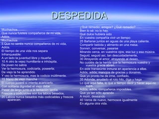 DESPEDIDA Muchachos Que nunca fuisteis compañeros de mi vida, Adiós. Muchachos 5 Que no seréis nunca compañeros de mi vida, Adiós. El tiempo de una vida nos separa Infranqueable: A un lado la juventud libre y risueña; 10 A otro la vejez humillante e inhóspita. De joven no sabía Ver la hermosura, codiciarla, poseerla; De viejo la he aprendido Y veo la hermosura, mas la codicio inútilmente. 15 Mano de viejo mancha El cuerpo juvenil si intenta acariciarlo. Con solitaria dignidad el viejo debe Pasar de largo junto a la tentación tardía. Frescos y codiciables son los labios besados, 20 Labios nunca besados más codiciables y frescos aparecen. ¿Qué remedio, amigos? ¿Qué remedio? Bien lo sé: no lo hay. Qué dulce hubiera sido En vuestra compañía vivir un tiempo: 25 Bañarse juntos en aguas de una playa caliente. Compartir bebida y alimento en una mesa. Sonreír, conversar, pasarse Mirando cerca, en vuestros ojos, esa luz y esa música. Seguid, seguid así, tan descuidadamente, 30 Atrayendo al amor, atrayendo al deseo, No cuidéis de la herida que la hermosura vuestra y vuestra gracia abren. En este transeúnte inmune en apariencia a ellas. Adiós, adiós, manojos de gracias y donaires, Que yo pronto he de irme, confiado, 35 Adonde, anudado el roto hilo, diga y haga Lo que aquí falta, lo que a tiempo decir y hacer aquí no supe. Adiós, adiós, compañeros imposibles. Que ya tan sólo aprendo A morir, deseando 40 Veros de nuevo, hermosos igualmente En alguna otra vida. 