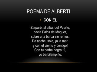 POEMA DE ALBERTI
• CON ÉL
Zarparé, al alba, del Puerto,
hacia Palos de Moguer,
sobre una barca sin remos.
De noche, solo, ¡a la mar!
y con el viento y contigo!
Con tu barba negra tú,
yo barbilampiño.
 