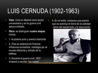 LUIS CERNUDA (1902-1963)
• Vida: Vivió en Madrid como lector
universitario y en la guerra civil
estuvo exiliado.
• Obra: se distinguen cuatro etapas
inicios:
• 1.-la poesía pura y poesía clasicista
• 2.-Tras su estancia en Francia:
influencia surrealista, nostalgia por el
mundo diferente y anhelo de la
belleza.
• 3.-Durante la guerra civil: 1937
empezó a escribir “las nubes”
• 4.-En el exilio: compuso una poesía
que se acentúa el tema de la soledad
, tema del desterrado y la depuración
 