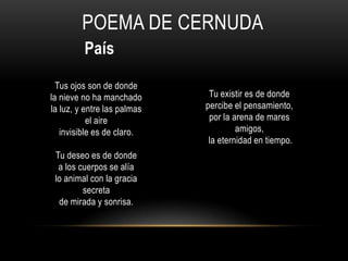 POEMA DE CERNUDA
País
Tus ojos son de donde
la nieve no ha manchado
la luz, y entre las palmas
el aire
invisible es de claro.
Tu deseo es de donde
a los cuerpos se alía
lo animal con la gracia
secreta
de mirada y sonrisa.
Tu existir es de donde
percibe el pensamiento,
por la arena de mares
amigos,
la eternidad en tiempo.
 