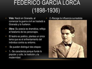 FEDERICO GARCÍA LORCA
(1898-1936)
• Vida: Nació en Granada, al
comenzar la guerra civil se trasladó a
Granada y lo fusilaron.
• Obra: Su poesía es dramática, refleja
el fatalismo de los personajes.
• El teatro es poético, plantea un único
tema que es el enfrentamiento del
individuo contra su entorno.
• Se pueden distinguir dos etapas:
• 1.- Se caracteriza porque funde lo
popular y culto, la tradición y la
modernidad.
• 2.-Recoge la influencia surrealista
 