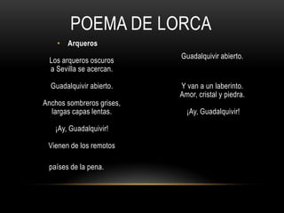 POEMA DE LORCA
• Arqueros
Los arqueros oscuros
a Sevilla se acercan.
Guadalquivir abierto.
Anchos sombreros grises,
largas capas lentas.
¡Ay, Guadalquivir!
Vienen de los remotos
países de la pena.
Guadalquivir abierto.
Y van a un laberinto.
Amor, cristal y piedra.
¡Ay, Guadalquivir!
 