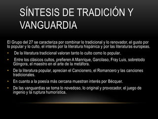 SÍNTESIS DE TRADICIÓN Y
VANGUARDIA
El Grupo del 27 se caracteriza por combinar lo tradicional y lo renovador, el gusto por
lo popular y lo culto, el interés por la literatura hispánica y por las literaturas europeas.
• De la literatura tradicional valoran tanto lo culto como lo popular.
• Entre los clásicos cultos, prefieren A Manrique, Garcilaso, Fray Luis, sobretodo
Góngora, el maestro en el arte de la metáfora.
• De la literatura popular, aprecian el Cancionero, el Romancero y las canciones
tradicionales.
• En cuanto a la poesía más cercana muestran interés por Bécquer.
• De las vanguardias se toma lo novedoso, lo original y provocador, el juego de
ingenio y la ruptura humorística.
 