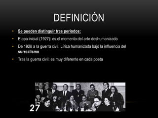DEFINICIÓN
• Se pueden distinguir tres periodos:
• Etapa inicial (1927): es el momento del arte deshumanizado
• De 1928 a la guerra civil: Lírica humanizada bajo la influencia del
surrealismo
• Tras la guerra civil: es muy diferente en cada poeta
 