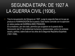 SEGUNDA ETAPA: DE 1927 A
LA GUERRA CIVIL (1936).
• Tras la recuperación de Góngora en 1927, surge la segunda fase en la que se
produce la HUMANIZAZIÓN de la poesía. Este hecho coincide con la aparición
en estos poetas del SURREALISMO FRANCÉS.
El surrealismo, por otro lado, permitía que surgieran en la poesía de la
Generación del 27 los problemas humanos y existenciales, junto a la protesta
social y política, sobre todo en los años de la Segunda República Española
(1931-1936).
 