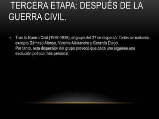 TERCERA ETAPA: DESPUÉS DE LA
GUERRA CIVIL.
• Tras la Guerra Civil (1936-1939), el grupo del 27 se dispersó. Todos se exiliaron
excepto Dámaso Alonso, Vicente Aleixandre y Gerardo Diego.
Por tanto, esta dispersión del grupo provocó que cada uno siguiese una
evolución poética más personal.
 