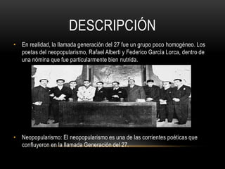 DESCRIPCIÓN
• En realidad, la llamada generación del 27 fue un grupo poco homogéneo. Los
poetas del neopopularismo, Rafael Alberti y Federico García Lorca, dentro de
una nómina que fue particularmente bien nutrida.
• Neopopularismo: El neopopularismo es una de las corrientes poéticas que
confluyeron en la llamada Generación del 27.
 