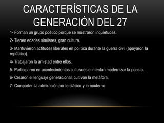 CARACTERÍSTICAS DE LA
GENERACIÓN DEL 27
1- Forman un grupo poético porque se mostraron inquietudes.
2- Tienen edades similares, gran cultura.
3- Mantuvieron actitudes liberales en política durante la guerra civil (apoyaron la
república).
4- Trabajaron la amistad entre ellos.
5- Participaron en acontecimientos culturales e intentan modernizar la poesía.
6- Crearon el lenguaje generacional, cultivan la metáfora.
7- Comparten la admiración por lo clásico y lo moderno.
 