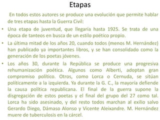Etapas
En todos estos autores se produce una evolución que permite hablar
de tres etapas hasta la Guerra Civil:
• Una etapa de juventud, que llegaría hasta 1925. Se trata de una
época de tanteos en busca de un estilo poético propio.
• La última mitad de los años 20, cuando todos (menos M. Hernández)
han publicado ya importantes libros, y se han consolidado como la
generación de los poetas jóvenes.
• Los años 30, durante la República se produce una progresiva
rehumanización poética. Algunos como Alberti, adoptan gran
compromiso político. Otros, como Lorca o Cernuda, se sitúan
políticamente a la izquierda. Ya durante la G. C., la mayoría defiende
la causa política republicana. El final de la guerra supone la
disgregación de estos poetas y el final del grupo del 27 como tal.
Lorca ha sido asesinado, y del resto todos marchan al exilio salvo
Gerardo Diego, Dámaso Alonso y Vicente Aleixandre. M. Hernández
muere de tuberculosis en la cárcel.
 