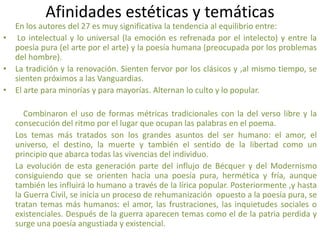 Afinidades estéticas y temáticas
En los autores del 27 es muy significativa la tendencia al equilibrio entre:
• Lo intelectual y lo universal (la emoción es refrenada por el intelecto) y entre la
poesía pura (el arte por el arte) y la poesía humana (preocupada por los problemas
del hombre).
• La tradición y la renovación. Sienten fervor por los clásicos y ,al mismo tiempo, se
sienten próximos a las Vanguardias.
• El arte para minorías y para mayorías. Alternan lo culto y lo popular.
Combinaron el uso de formas métricas tradicionales con la del verso libre y la
consecución del ritmo por el lugar que ocupan las palabras en el poema.
Los temas más tratados son los grandes asuntos del ser humano: el amor, el
universo, el destino, la muerte y también el sentido de la libertad como un
principio que abarca todas las vivencias del individuo.
La evolución de esta generación parte del influjo de Bécquer y del Modernismo
consiguiendo que se orienten hacia una poesía pura, hermética y fría, aunque
también les influirá lo humano a través de la lírica popular. Posteriormente ,y hasta
la Guerra Civil, se inicia un proceso de rehumanización opuesto a la poesía pura, se
tratan temas más humanos: el amor, las frustraciones, las inquietudes sociales o
existenciales. Después de la guerra aparecen temas como el de la patria perdida y
surge una poesía angustiada y existencial.
 