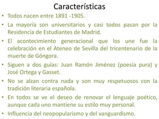 Características
• Todos nacen entre 1891 -1905.
• La mayoría son universitarios y casi todos pasan por la
Residencia de Estudiantes de Madrid.
• El acontecimiento generacional que los une fue la
celebración en el Ateneo de Sevilla del tricentenario de la
muerte de Góngora.
• Siguen a dos guías: Juan Ramón Jiménez (poesía pura) y
José Ortega y Gasset.
• No se alzan contra nada y son muy respetuosos con la
tradición literaria española.
• En todos se ve el deseo de renovar el lenguaje poético,
aunque cada uno mantiene su estilo muy personal.
• Influencia del neopopularismo y del vanguardismo.
 