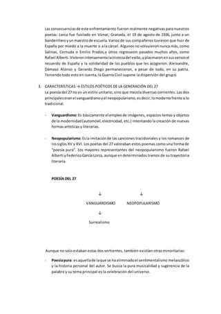 Las consecuenciasde este enfrentamiento fueron realmente negativas para nuestros
poetas: Lorca fue fusilado en Víznar, Granada, el 19 de agosto de 1936, junto a un
banderilleroyunmaestrode escuela.Varios de sus compañeros tuvieron que huir de
España por miedo a la muerte o a la cárcel. Algunos no volvuieron nunca más, como
Salinas, Cernuda o Emilio Prados,y otros regresaron pasados muchos años, como
Rafael Alberti.Vivieronintensamente latristezadel exilio,yplasmaronensusversosel
recuerdo de España y la solidaridad de los pueblos que les acogieron. Aleixandre,
Dámaso Alonso y Gerardo Diego permanecieron, a pesar de todo, en su patria.
Teniendo todo esto en cuenta, la Guerra Civil supone la dispersión del grupo.
3. CARACTERÍSTICAS → ESTILOS POÉTICOS DE LA GENERACIÓN DEL 27
La poesía del 27 no es un estilo unitario, sino que mezcla diversas corrientes. Las dos
principaleseranel vanguardismoyel neopopularismo,esdecir,lomodernofrente a lo
tradicional.
- Vanguardismo:Es básicamente el empleode imágenes, espacios temas y objetos
de la modernidad(automóvil,electricidad, etc.) intentando la creación de nuevas
formas artísticas y literarias.
- Neopopularismo:Esla imitaciónde las canciones tracidionales y los romances de
lossiglos XV y XVI. Los poetas del 27 valoraban estos poemas como una forma de
“poesía pura”. Los mayores representantes del neopopularismo fueron Rafael
Alberti yFedericoGarcía Lorca, aunque endeterminados tramos de su trayectoria
literaria.
POESÍA DEL 27
↓ ↓
VANGUARDISMO NEOPOPULARISMO
↓
Surrealismo
Aunque no solo estaban estas dos vertientes, también existían otras minoritarias:
- Poesíapura: esaquellade laque se ha eliminadoel sentimentalismo melancólico
y la historia personal del autor. Se busca la pura musicalidad y sugerencia de la
palabra y su tema principal es la celebración del universo.
 