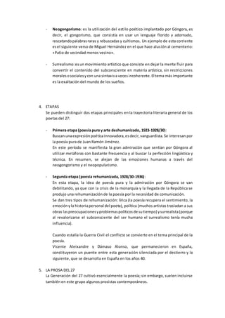 - Neogongorismo: es la utilización del estilo poético implantado por Góngora, es
decir, el gongorismo, que consistía en usar un lenguaje florido y adornado,
rescatandopalabrasraras y rebuscadas y cultismos. Un ejemplo de esta corriente
esel siguiente verso de Miguel Hernández en el que hace alusión al cementerio:
«Patio de vecindad menos vecino».
- Surrealismo:esun movimiento artístico que consiste en dejar la mente fluir para
convertir el contenido del subconsciente en materia artística, sin restricciones
moralesosocialesycon una sintaxisa vecesincoherente.El tema más importante
es la exaltación del mundo de los sueños.
4. ETAPAS
Se pueden distinguir dos etapas principales en la trayectoria literaria general de los
poetas del 27:
- Primera etapa (poesía pura y arte deshumanizado, 1923-1928/30):
Buscan unaexpresiónpoéticainnovadora,esdecir,vanguardista.Se interesan por
la poesía pura de Juan Ramón Jiménez.
En este período se manifiesta la gran admiración que sentían por Góngora al
utilizar metáforas con bastante frecuencia y al buscar la perfección lingüística y
técnica. En resumen, se alejan de las emociones humanas a través del
neogongorismo y el neopopularismo.
- Segunda etapa (poesía rehumanizada, 1928/30-1936):
En esta etapa, la idea de poesía pura y la admiración por Góngora se van
debilitando, ya que con la crisis de la monarquía y la llegada de la República se
produjo una rehumanización de la poesía por la necesidad de comunicación.
Se dan tres tipos de rehumanización: lírica (la poesía recupera el sentimiento, la
emociónyla historiapersonal del poeta), política (muchos artistas trasladan a sus
obras laspreocupacionesyproblemaspolíticosde sutiempo) ysurrealista(porque
al revalorizarse el subconsciente del ser humano el surrealismo tenía mucha
influencia).
Cuando estalla la Guerra Civil el conflicto se convierte en el tema principal de la
poesía.
Vicente Aleixandre y Dámaso Alonso, que permanecieron en España,
constituyeron un puente entre esta generación silenciada por el destierro y la
siguiente, que se desarrolla en España en los años 40.
5. LA PROSA DEL 27
La Generación del 27 cultivó esencialmente la poesía; sin embargo, suelen incluirse
también en este grupo algunos prosistas contemporáneos.
 