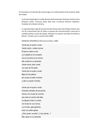 En esta época, la evolución de la prosa sigue un rumbo paralelo al de la poesía. Hubo
dos etapas:
- La primeraetapasigue el rumbodel arte deshumanizado. Destacan autores como
Benjamín Jamés, Francisco Ayala, Max Aub o Francisco Giménez Caballero,
fundador de la Gaceta Literaria.
- La segundaetapasurge de laevolucióndel arte puro de José Ortega y Gasset, que
era de la Generación del 14. Hubo un proceso de rehumanización a causa de la
realidad política y social de España. Destacan los autores José Díaz Fernández y
Ramón J. Sender, por su novela Imán (1930).
ROMANCE SONÁMBULO (Romancero Gitano, 1928).
Verde que te quiero verde.
Verde viento, verdes ramas.
El barco sobre la mar
y el caballo en la montaña.
Con la sombra en la cintura
ella sueña en su baranda,
Verde carne, pelo verde,
con ojos de fría plata.
Verde que te quiero verde.
Bajo la luna gitana,
las cosas la están mirando
y ella no puede mirarlas.
Verde que te quiero verde.
Grandes estrellas de escarcha,
vienen con el pez de sombra
que abre el camino del alba.
La higuera frota su viento
con la lija de sus ramas,
y el monte, gato garduño,
eriza sus pitas agrias.
¿Pero quién vendrá? ¿Y por dónde...?
Ella sigue en su baranda,
 