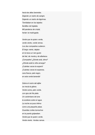 hacia las altas barandas.
Dejando un rastro de sangre.
Dejando un rastro de lágrimas.
Temblaban en los tejados
farolillos de hojalata.
Mil panderos de cristal,
herían la madrugada.
Verde que te quiero verde,
verde viento, verde ramas.
Los dos compadres subieron.
El largo viento, dejaba
en la boca un raro gusto
de hiel, de menta y de albahaca.
¡Compadre! ¿Dónde está, dime?
¿Dónde está tu niña amarga?
¡Cuántas veces te esperó!
¡Cuántas veces te esperara,
cara fresca, pelo negro,
en esta verde baranda!
Sobre el rostro del aljibe
se mecía la gitana.
Verde carne, pelo verde,
con ojos de fría plata.
Un carámbano de luna
la sostiene sobre el agua.
La noche se puso íntima
como una pequeña plaza.
Guardias civiles borrachos
en la puerta golpeaban.
Verde que te quiero verde.
Verde viento. Verdes ramas.
 