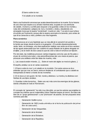 El barco sobre la mar.
Y el caballo en la montaña.
Narra una frustración amorosa que acaba desembocando en la muerte. Es la historia
de una chica que espera a su amado mientras éste, ocupado en sus aventuras
de caballo, montura y cuchillo para esquivar a los guardias civiles en los montes y
rutas del contrabando ( peligros de mar y montaña ), olvida y desatiende a la
amargada moza que le espera "sonámbula", muerta en vida. Y es esto lo que la lleva
al suicidio por frustración, porque ella le espera asomada a la baranda, poco antes de
que él se canse de su vida y prefiera una más hogareña.
Plano semántico
El Romance es en sí una hipérbole que va más allá de lo verosímil (el suicidio o
la herida que tengo desde el pecho a la garganta ). El suicidio obsesionantemente
verde, tiene, sin embargo, una clara explicación realista: ese verde es el limo verdoso
de las aguas estancadas que han cubierto el cuerpo flotante de la gitana ahogada en
el aljibe; y es la visión de ese cuerpo la que da color a todo el romance con fijación.
Por otro lado, las metáforas provocan ciertas imágenes como los ojos de fría plata o
el pez de sombra (una nube), y las personificaciones dan una viveza al poema, que
provocan una antítesis entre las ideas de muerte y vida :
[... Las cosas la están mirando...] [... Sobre el rostro del algibe se mecía la gitana...]
El espíritu andaluz se ve en varias ocasiones:
1. El barco sobre la mar / y el caballo en la montaña. Con estos versos se da a
entender que por mar, en barco, entra en Andalucía el contrabando que a caballo es
transportado al interior a través de las montañas.
2. En la boca un raro gusto / de hiel, menta y albahaca. La menta y la albahaca son
hierbas de uso típico andaluz.
3. Guardias civiles borrachos... Salen una vez más como los enemigos de los gitanos,
siendo criticados en todo el Romancero.
El concepto de “generación” ha sido muy discutido, ya que los autores que engloba no
cumplen los criterios que el matemátiico Julius Petersen asigna al mismo. Se trata más
bien de un “grupo generacional” o una “promoción” de autores. Se han propuesto otros
nombres para ella:
- Generación Guillén-Lorca.
- Generación de 1925 (media aritmética de la fecha de publicación del primer
libro de cada autor).
- Generación de las Vanguardias.
- Generación de la Amistad.
- Generación de la Dictadura.
- Generación de la República.
 