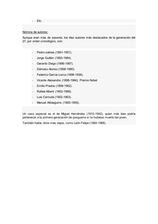 - Etc.
Nómina de autores:
Aunque eran más de sesenta, los diez autores más destacados de la generación del
27, por orden cronológico, son:
- Pedro salinas (1891-1951).
- Jorge Guillén (1893-1984).
- Gerardo Diego (1896-1987).
- Dámaso Alonso (1898-1990).
- Federico García Lorca (1898-1936).
- Vicente Aleixandre (1898-1984); Premio Nobel
- Emilio Prados (1899-1962).
- Rafael Alberti (1902-1999).
- Luis Cernuda (1902-1963).
- Manuel Altolaguirre (1905-1959).
Un caso especial es el de Miguel Hernández (1910-1942), quien más bien podría
pertenecer a la primera generación de posguerra si no hubiese muerto tan joven.
También había otros más viejos, como León Felipe (1884-1968).
 