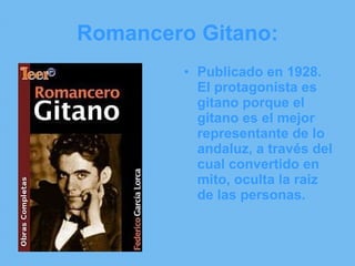 Romancero Gitano: Publicado en 1928. El protagonista es gitano porque el gitano es el mejor representante de lo andaluz, a través del cual convertido en mito, oculta la raiz de las personas. 