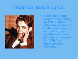 Federico García Lorca. Nació en Fuente Vaqueros (Granada) en 1898.Estudió Filosofía y Derecho. Sintió vocación por la música , pero pronto se volcó en el teatro y la poesía. En 1936, fue encarcelado y fusilado. 