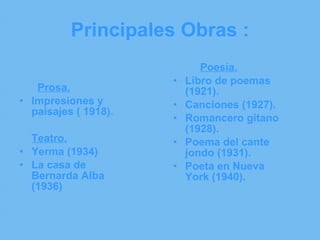 Principales Obras : Prosa. Impresiones y paisajes ( 1918). Teatro. Yerma (1934) La casa de Bernarda Alba (1936) Poesía. Libro de poemas (1921). Canciones (1927). Romancero gitano (1928). Poema del cante jondo (1931). Poeta en Nueva York (1940). 