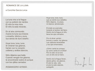 ROMANCE DE LA LUNA
a Conchita García Lorca
La luna vino a la fragua
con su polisón de nardos.
El niño la mira mira.
El niño la está mirando.
En el aire conmovido
mueve la luna sus brazos
y enseña, lúbrica y pura,
sus senos de duro estaño.
Huye luna, luna, luna.
Si vinieran los gitanos,
harían con tu corazón
collares y anillos blancos.
Niño déjame que baile.
Cuando vengan los gitanos,
te encontrarán sobre el yunque
con los ojillos cerrados.
ROMANCERO GITANO.
Huye luna, luna, luna,
que ya siento sus caballos.
Niño déjame, no pises,
mi blancor almidonado.
El jinete se acercaba
tocando el tambor del llano.
Dentro de la fragua el niño,
tiene los ojos cerrados.
Por el olivar venían,
bronce y sueño, los gitanos.
Las cabezas levantadas
y los ojos entornados.
¡Cómo canta la zumaya,
ay como canta en el árbol!
Por el cielo va la luna
con el niño de la mano.
Dentro de la fragua lloran,
dando gritos, los gitanos.
El aire la vela, vela.
el aire la está velando.
autógrafo
 
