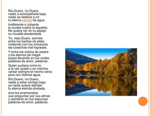 Río Duero, río Duero,
nadie a acompañarte baja,
nadie se detiene a oír
tu eterna estrofa de agua.
Indiferente o cobarde
la ciudad vuelve la espalda.
No quiere ver en tu espejo
su muralla desdentada.
Tú, viejo Duero, sonríes
entre tus barbas de plata,
moliendo con tus romances
las cosechas mal logradas.
Y entre los santos de piedra
y los álamos de magia
pasas llevando en tus ondas
palabras de amor, palabras.
Quién pudiera como tú,
a la vez quieto y en marcha,
cantar siempre el mismo verso
pero con distinta agua.
Río Duero, río Duero,
nadie a estar contigo baja,
ya nadie quiere atender
tu eterna estrofa olvidada,
sino los enamorados
que preguntan por sus almas
y siembran en tus espumas
palabras de amor, palabras.
 