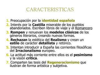 CARACTERISTICAS 1.   Preocupación por la  identidad española   2.  Interés por la  Castilla  miserable de los pueblos abandonados. Escriben libros de viaje y el  Romancero   3.  Rompen  y renuevan los  modelos clásicos  de los géneros literarios, creando nuevas formas.  4.   Rechazan  la estética del  Realismo  y crean un  estilo  de carácter  detallista  y retórico. 5.  Intentan introducir a España las corrientes filosóficas del  Irracionalismo  europeo.  6.  La actitud más corriente entre ellos es el  pesimismo  y la visión  crítica .  7.  Comparten las tesis del  Regeneracionismo   que ilustran de forma artística y subjetiva. 