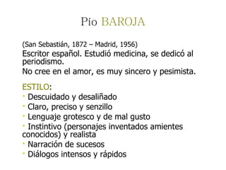 Pío  BAROJA (San Sebastián, 1872 – Madrid, 1956) Escritor español. Estudió medicina, se dedicó al periodismo.  No cree en el amor, es muy sincero y pesimista.  ESTILO :  ·  Descuidado y desaliñado ·  Claro, preciso y senzillo ·  Lenguaje grotesco y de mal gusto ·  Instintivo (personajes inventados amientes conocidos) y realista ·  Narración de sucesos ·  Diálogos intensos y rápidos 