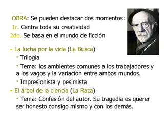 OBRA :   Se pueden destacar dos momentos: 1r.   Centra toda su creatividad 2do.  Se basa en el mundo de ficción -   La lucha por la vida  ( La Busca ) ·  Trilogia ·  Tema: los ambientes comunes a los trabajadores y a los vagos y la variación entre ambos mundos. ·  Impresionista y pesimista -   El árbol de la ciencia  ( La Raza ) ·  Tema: Confesión del autor. Su tragedia es querer ser honesto consigo mismo y con los demás. 