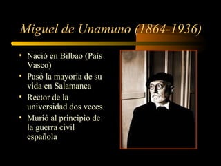 Miguel de Unamuno (1864-1936)
• Nació en Bilbao (País
  Vasco)
• Pasó la mayoría de su
  vida en Salamanca
• Rector de la
  universidad dos veces
• Murió al principio de
  la guerra civil
  española
 