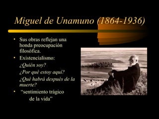 Miguel de Unamuno (1864-1936)
• Sus obras reflejan una
  honda preocupación
  filosófica.
• Existencialismo:
  ¿Quién soy?
  ¿Por qué estoy aquí?
  ¿Qué habrá después de la
  muerte?
• “sentimiento trágico
       de la vida”
 
