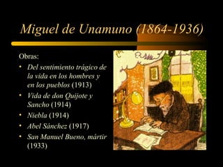 Miguel de Unamuno (1864-1936)
Obras:
• Del sentimiento trágico de
  la vida en los hombres y
  en los pueblos (1913)
• Vida de don Quijote y
  Sancho (1914)
• Niebla (1914)
• Abel Sánchez (1917)
• San Manuel Bueno, mártir
  (1933)
 