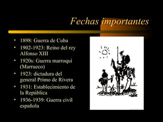 Fechas importantes
• 1898: Guerra de Cuba
• 1902-1923: Reino del rey
  Alfonso XIII
• 1920s: Guerra marroquí
  (Marrueco)
• 1923: dictadura del
  general Primo de Rivera
• 1931: Establecimiento de
  la República
• 1936-1939: Guerra civil
  española
 