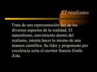 El realismo

Trata de una representación fiel de los
diversos aspectos de la realidad. El
naturalismo, movimiento dentro del
realismo, intenta hacer lo mismo de una
manera científica. Su líder y proponente por
excelencia sería el escritor francés Emile
Zola.
 