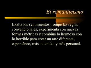 El romanticismo

Exalta los sentimientos, rompe las reglas
convencionales, experimenta con nuevas
formas métricas y combina lo hermoso con
lo horrible para crear un arte diferente,
espontáneo, más autentico y más personal.
 