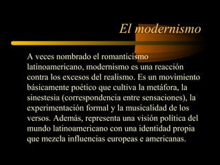 El modernismo
A veces nombrado el romanticismo
latinoamericano, modernismo es una reacción
contra los excesos del realismo. Es un movimiento
básicamente poético que cultiva la metáfora, la
sinestesia (correspondencia entre sensaciones), la
experimentación formal y la musicalidad de los
versos. Además, representa una visión política del
mundo latinoamericano con una identidad propia
que mezcla influencias europeas e americanas.
 