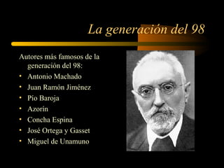 La generación del 98
Autores más famosos de la
  generación del 98:
• Antonio Machado
• Juan Ramón Jiménez
• Pío Baroja
• Azorín
• Concha Espina
• José Ortega y Gasset
• Miguel de Unamuno
 
