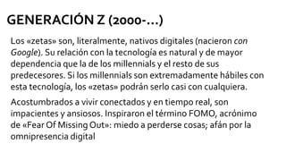 Los «zetas» son, literalmente, nativos digitales (nacieron con
Google). Su relación con la tecnología es natural y de mayor
dependencia que la de los millennials y el resto de sus
predecesores. Si los millennials son extremadamente hábiles con
esta tecnología, los «zetas» podrán serlo casi con cualquiera.
Acostumbrados a vivir conectados y en tiempo real, son
impacientes y ansiosos. Inspiraron el término FOMO, acrónimo
de «Fear Of Missing Out»: miedo a perderse cosas; afán por la
omnipresencia digital
GENERACIÓN Z (2000-...)
 