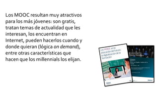 Los MOOC resultan muy atractivos
para los más jóvenes: son gratis,
tratan temas de actualidad que les
interesan, los encuentran en
Internet, pueden hacerlos cuando y
donde quieran (lógica on demand),
entre otras características que
hacen que los millennials los elijan.
 