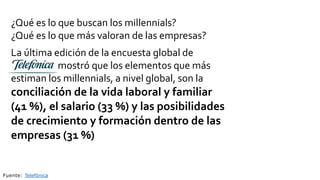 ¿Qué es lo que buscan los millennials?
¿Qué es lo que más valoran de las empresas?
La última edición de la encuesta global de
mostró que los elementos que más
estiman los millennials, a nivel global, son la
conciliación de la vida laboral y familiar
(41 %), el salario (33 %) y las posibilidades
de crecimiento y formación dentro de las
empresas (31 %)
Fuente: Telefónica
 