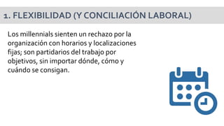 Los millennials sienten un rechazo por la
organización con horarios y localizaciones
fijas; son partidarios del trabajo por
objetivos, sin importar dónde, cómo y
cuándo se consigan.
1. FLEXIBILIDAD (Y CONCILIACIÓN LABORAL)
 