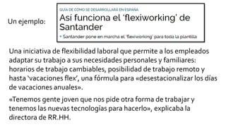 Una iniciativa de flexibilidad laboral que permite a los empleados
adaptar su trabajo a sus necesidades personales y familiares:
horarios de trabajo cambiables, posibilidad de trabajo remoto y
hasta ‘vacaciones flex’, una fórmula para «desestacionalizar los días
de vacaciones anuales».
«Tenemos gente joven que nos pide otra forma de trabajar y
tenemos las nuevas tecnologías para hacerlo», explicaba la
directora de RR.HH.
Un ejemplo:
 