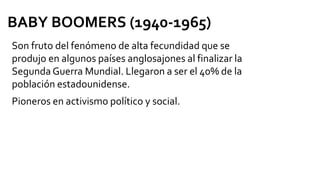 Son fruto del fenómeno de alta fecundidad que se
produjo en algunos países anglosajones al finalizar la
Segunda Guerra Mundial. Llegaron a ser el 40% de la
población estadounidense.
Pioneros en activismo político y social.
BABY BOOMERS (1940-1965)
 