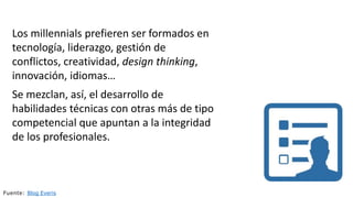Los millennials prefieren ser formados en
tecnología, liderazgo, gestión de
conflictos, creatividad, design thinking,
innovación, idiomas…
Se mezclan, así, el desarrollo de
habilidades técnicas con otras más de tipo
competencial que apuntan a la integridad
de los profesionales.
Fuente: Blog Everis
 