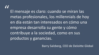 El mensaje es claro: cuando se miran las
metas profesionales, los millennials de hoy
en día están tan interesados en cómo una
empresa desarrolla su gente y cómo
contribuye a la sociedad, como en sus
productos y ganancias.
“
Barry Salzberg, CEO de Deloitte Global
 