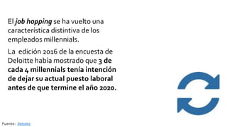 Fuente: Deloitte
El job hopping se ha vuelto una
característica distintiva de los
empleados millennials.
La edición 2016 de la encuesta de
Deloitte había mostrado que 3 de
cada 4 millennials tenía intención
de dejar su actual puesto laboral
antes de que termine el año 2020.
 