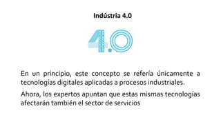 Indústria 4.0
En un principio, este concepto se refería únicamente a
tecnologías digitales aplicadas a procesos industriales.
Ahora, los expertos apuntan que estas mismas tecnologías
afectarán también el sector de servicios
 